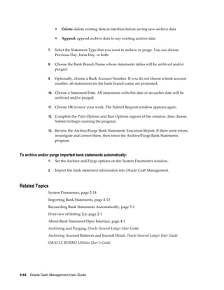 •   Delete: delete existing data in interface before saving new archive data

                      •   Append: append archive data to any existing archive data


                 7.   Select the Statement Type that you want to archive or purge. You can choose
                      Previous-Day, Intra-Day, or both.

                 8.   Choose the Bank Branch Name whose statements tables will be archived and/or
                      purged.

                 9.   Optionally, choose a Bank Account Number. If you do not choose a bank account
                      number, all statements for the bank branch name are processed.

                 10. Choose a Statement Date. All statements with this date or an earlier date will be
                      archived and/or purged.

                 11. Choose OK to save your work. The Submit Request window appears again.

                 12. Complete the Print Options and Run Options regions of the window, then choose
                      Submit to begin running the program.

                 13. Review the Archive/Purge Bank Statements Execution Report. If there were errors,
                      investigate and correct them, then rerun the Archive/Purge Bank Statements
                      program.


To archive and/or purge imported bank statements automatically:
                 1.   Set the Archive and Purge options on the System Parameters window.

                 2.   Import the bank statement information into Oracle Cash Management.



Related Topics
                 System Parameters, page 2-14
                 Importing Bank Statements, page 4-13
                 Reconciling Bank Statements Automatically, page 5-1
                 Overview of Setting Up, page 2-1
                 About Bank Statement Open Interface, page 4-1
                 Archiving and Purging, Oracle General Ledger User Guide
                 Archiving Account Balances and Journal Detail, Oracle General Ledger User Guide
                 ORACLE RDBMS Utilities User's Guide




5-64    Oracle Cash Management User Guide
 