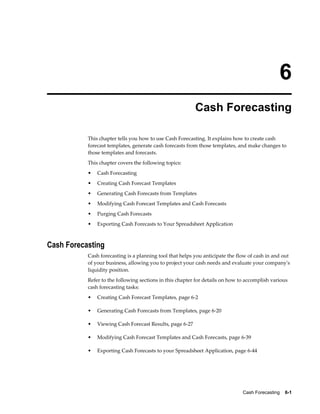 6
                                                          Cash Forecasting

           This chapter tells you how to use Cash Forecasting. It explains how to create cash
           forecast templates, generate cash forecasts from those templates, and make changes to
           those templates and forecasts.
           This chapter covers the following topics:
           •   Cash Forecasting
           •   Creating Cash Forecast Templates
           •   Generating Cash Forecasts from Templates
           •   Modifying Cash Forecast Templates and Cash Forecasts
           •   Purging Cash Forecasts
           •   Exporting Cash Forecasts to Your Spreadsheet Application



Cash Forecasting
           Cash forecasting is a planning tool that helps you anticipate the flow of cash in and out
           of your business, allowing you to project your cash needs and evaluate your company's
           liquidity position.
           Refer to the following sections in this chapter for details on how to accomplish various
           cash forecasting tasks:
           •   Creating Cash Forecast Templates, page 6-2

           •   Generating Cash Forecasts from Templates, page 6-20

           •   Viewing Cash Forecast Results, page 6-27

           •   Modifying Cash Forecast Templates and Cash Forecasts, page 6-39

           •   Exporting Cash Forecasts to your Spreadsheet Application, page 6-44




                                                                               Cash Forecasting    6-1
 