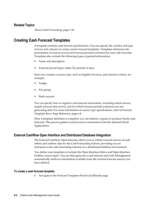 Related Topics
                 About Cash Forecasting, page 1-24



Creating Cash Forecast Templates
                 A template contains cash forecast specifications. You can specify the number and type
                 of rows and columns to create custom forecast templates. Templates determine the
                 presentation of sources (rows) and forecast periods (columns) for your cash forecasts.
                 Templates also include the following types of general information:
                 •    Name and description

                 •    Forecast period types, either GL periods or days

                 Each row contains a source type, such as Supplier Invoices, and selection criteria, for
                 example:
                 •    Ledger

                 •    Pay group

                 •    Bank account

                 You can specify how to organize cash forecast information, including which sources
                 supply forecast data (rows), and for which forecast periods (columns) you are
                 generating data. For more information on source type specifications, refer to Forecast
                 Template Rows Page Reference, page 6-8
                 Once a template definition is complete, you can submit a request to produce timely cash
                 forecasts. This process gathers current source information from the selected Oracle
                 Applications.


External Cashflow Open Interface and Distributed Database Integration
                 The External Cashflow Open Interface allows you to utilize external sources of cash
                 inflow and outflow data for the Cash Forecasting feature, providing you an
                 enterprise-wide cash forecasting solution on a distributed database environment.
                 You define your templates to include the Open Interface Inflow and Open Interface
                 Outflow source types. You can then generate a cash forecast and Cash Management
                 automatically retrieves information available from the external forecast sources you
                 have defined.


To create a cash forecast template:
                 1.   Navigate to the Forecast Templates Search and Results page.




6-2    Oracle Cash Management User Guide
 