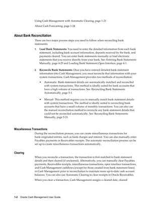 Using Cash Management with Automatic Clearing, page 1-21
                 About Cash Forecasting, page 1-24


About Bank Reconciliation
                 There are two major process steps you need to follow when reconciling bank
                 statements:
                 1.   Load Bank Statements: You need to enter the detailed information from each bank
                      statement, including bank account information, deposits received by the bank, and
                      payments cleared. You can enter bank statements manually or load electronic
                      statements that you receive directly from your bank. See: Entering Bank Statements
                      Manually, page 4-25 and Loading Bank Statement Open Interface, page 4-1.

                 2.   Reconcile Bank Statements: Once you have entered detailed bank statement
                      information into Cash Management, you must reconcile that information with your
                      system transactions. Cash Management provides two methods of reconciliation:
                      •   Automatic- Bank statement details are automatically matched and reconciled
                          with system transactions. This method is ideally suited for bank accounts that
                          have a high volume of transactions. See: Reconciling Bank Statements
                          Automatically, page 5-1.

                      •   Manual- This method requires you to manually match bank statement details
                          with system transactions. The method is ideally suited to reconciling bank
                          accounts that have a small volume of monthly transactions. You can also use
                          the manual reconciliation method to reconcile any bank statement details that
                          could not be reconciled automatically. See: Reconciling Bank Statements
                          Manually, page 5-21.



Miscellaneous Transactions
                 During the reconciliation process, you can create miscellaneous transactions for
                 bank-originated entries, such as bank charges and interest. You can also manually enter
                 Payables payments or Receivables receipts. The automatic reconciliation process can be
                 set up to create miscellaneous transactions automatically.


Clearing
                 When you reconcile a transaction, the transaction is first matched to bank statement
                 details and then cleared (if uncleared). Alternatively, you can manually clear Payables
                 payments, Receivables receipts, miscellaneous transactions, open interface transactions,
                 and Cash Management cashflows (except for those created from bank statement lines)
                 in Cash Management prior to reconciliation to maintain more up-to-date cash account
                 balances. You can also use Automatic Clearing to clear receipts in Oracle Receivables.
                 When you clear a transaction, Cash Management assigns a cleared date, cleared




1-2    Oracle Cash Management User Guide
 