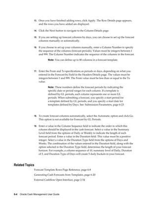 13. Once you have finished adding rows, click Apply. The Row Details page appears,
                     and the rows you have added are displayed.

                 14. Click the Next button to navigate to the Column Details page.

                 15. If you are setting up forecast columns by days, you can choose to set up the forecast
                     columns manually or automatically.

                 16. If you choose to set up your columns manually, enter a Column Number to specify
                     the sequence of the columns (forecast periods). Values must be integers between 1
                     and 999. The Column Number indicates the sequence of the columns in the forecast.

                             Note: You can define up to 80 columns in a forecast template.



                 17. Enter the From and To specifications as periods or days, depending on what you
                     entered in the Forecast by Field in the Headers Details page. The values must be
                     integers between 1 and 999. The From value must be less than or equal to the To
                     value.

                             Note: These numbers define the forecast periods by indicating the
                             specific date or period ranges for each column. If a template is
                             defined by GL periods, each column represents one or more GL
                             periods. When submitting a forecast, you specify a start period for
                             a template defined by GL periods, and you specify a start date for
                             templates defined by Days. See: Submission Parameters, page 6-23



                 18. To create forecast columns automatically, select the Automatic option and click Go.
                     This option is not available for Forecast by GL Periods.

                 19. Enter a value in the Column Sequence field to indicate the order in which this
                     column should be displayed in the cash forecast. Select a value in the Summary
                     Level field from the options of Daily or Weekly to indicate the length of each
                     forecast period. Enter a value in the Duration field. This value must be a positive
                     integer. Select a value in the Duration Type field from the options of Days and
                     Weeks. The combination of the values entered in the Duration field, along with the
                     option selected in the Duration Type field, determines the length of your forecast
                     horizon. For example, a column sequence of 10, summary level of Daily, Duration
                     of 5, and Duration Type of Days will create 5 daily buckets in your forecast.



Related Topics
                 Forecast Template Rows Page Reference, page 6-8
                 Generating Cash Forecasts from Templates, page 6-20
                 External Cashflow Open Interface, page 2-54




6-4    Oracle Cash Management User Guide
 