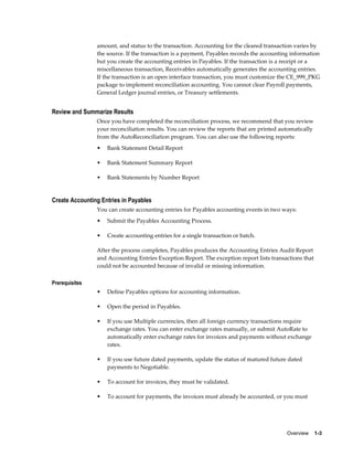 amount, and status to the transaction. Accounting for the cleared transaction varies by
                the source. If the transaction is a payment, Payables records the accounting information
                but you create the accounting entries in Payables. If the transaction is a receipt or a
                miscellaneous transaction, Receivables automatically generates the accounting entries.
                If the transaction is an open interface transaction, you must customize the CE_999_PKG
                package to implement reconciliation accounting. You cannot clear Payroll payments,
                General Ledger journal entries, or Treasury settlements.


Review and Summarize Results
                Once you have completed the reconciliation process, we recommend that you review
                your reconciliation results. You can review the reports that are printed automatically
                from the AutoReconciliation program. You can also use the following reports:
                •   Bank Statement Detail Report

                •   Bank Statement Summary Report

                •   Bank Statements by Number Report


Create Accounting Entries in Payables
                You can create accounting entries for Payables accounting events in two ways:
                •   Submit the Payables Accounting Process.

                •   Create accounting entries for a single transaction or batch.

                After the process completes, Payables produces the Accounting Entries Audit Report
                and Accounting Entries Exception Report. The exception report lists transactions that
                could not be accounted because of invalid or missing information.

Prerequisites
                •   Define Payables options for accounting information.

                •   Open the period in Payables.

                •   If you use Multiple currencies, then all foreign currency transactions require
                    exchange rates. You can enter exchange rates manually, or submit AutoRate to
                    automatically enter exchange rates for invoices and payments without exchange
                    rates.

                •   If you use future dated payments, update the status of matured future dated
                    payments to Negotiable.

                •   To account for invoices, they must be validated.

                •   To account for payments, the invoices must already be accounted, or you must




                                                                                           Overview    1-3
 