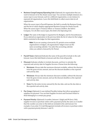 •   Business Group/Company/Operating Unit: (Optional) An organization that you
                     want to forecast on for the chosen source type. You can have multiple instances of a
                     source type in your forecast, each for a different organization, or one instance to
                     represent all organizations. Leave this field blank to collect source data for all
                     organizations.
                     When the source type is Payroll Expenses, the field is actually the Business Group,
                     and the list of values displays appropriate Business Groups for Oracle Payroll.
                     When the source type is Treasury Inflow or Treasury Outflow, the field is
                     Company. For all other source types, this field is the Operating Unit.

                 •   Ledger: The name of the ledger is required for GL Budgets, and GL Encumbrances.
                     If you selected an organization in the previous field, the list of values for the Ledger
                     field is restricted to the ledger for that organization.

                             Note: If you are creating a forecast by GL periods across multiple
                             organizations or ledgers, all organizations' ledgers must use the
                             same accounting calendar. You select the accounting calendar
                             when you submit a forecast by GL Period.



                 •   Payroll Name: (Optional) Indicates the name of the payroll to include in the cash
                     forecast. Leave this field blank to forecast cash flow from all payrolls.

                 •   Discount: Indicates whether to include discounts, and how to calculate the
                     expected cash activity date for Supplier Invoices. Choose from the following:
                     •   Maximum: Always take the maximum discount available, subtract the discount
                         from the gross invoice amount, and use the discount deadline as the expected
                         cash activity date.

                     •   Minimum: Always take the minimum discount available, subtract the discount
                         from the gross invoice amount, and use the discount deadline as the expected
                         cash activity date.

                     •   None: Pay the entire invoice amount by the due date, and use the due date as
                         the expected cash activity date.


                 •   Pay Group: (Optional) A user-defined Payables lookup that allows grouping of
                     suppliers for payment. You can limit Supplier Invoices and Purchase Orders to
                     those belonging to a certain pay group.

                 •   Payment Priority: (Optional) A number, between 1 (high) and 99 (low). Only
                     supplier invoices or purchase orders with a payment priority the same as or smaller
                     than the number you enter in this field are included in the cash forecast. For
                     example, if you enter 15, Cash Management includes all invoices or purchase orders
                     with a payment priority between 1 and 15.




6-16    Oracle Cash Management User Guide
 