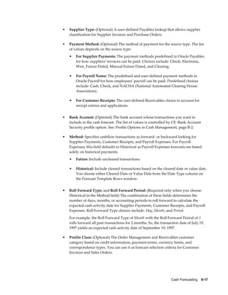 •   Supplier Type: (Optional) A user-defined Payables lookup that allows supplier
    classification for Supplier Invoices and Purchase Orders.

•   Payment Method: (Optional) The method of payment for the source type. The list
    of values depends on the source type:
    •   For Supplier Payments: The payment methods predefined in Oracle Payables
        for how suppliers' invoices can be paid. Choices include: Check, Electronic,
        Wire, Future Dated, Manual Future Dated, and Clearing.

    •   For Payroll Name: The predefined and user-defined payment methods in
        Oracle Payroll for how employees' payroll can be paid. Predefined choices
        include: Cash, Check, and NACHA (National Automated Clearing House
        Association).

    •   For Customer Receipts: The user-defined Receivables choice to account for
        receipt entries and applications.


•   Bank Account: (Optional) The bank account whose transactions you want to
    include in the cash forecast. The list of values is controlled by CE: Bank Account
    Security profile option. See: Profile Options in Cash Management, page B-2.

•   Method: Specifies cashflow transactions as forward- or backward looking for
    Supplier Payments, Customer Receipts, and Payroll Expenses. For Payroll
    Expenses, this field defaults to Historical as Payroll Expenses forecasts are based
    solely on historical payments.
    •   Future: Include uncleared transactions.

    •   Historical: Include cleared transactions based on the cleared date or value date.
        You choose either Cleared Date or Value Date from the Date Type column on
        the Forecast Template Rows window.


•   Roll Forward Type: and Roll Forward Period: (Required only when you choose
    Historical in the Method field) The combination of these fields determines the
    number of days, months, or accounting periods to roll forward to calculate the
    expected cash activity date for Supplier Payments, Customer Receipts, and Payroll
    Expenses. Roll Forward Type choices include: Day, Month, and Period.
    For example, the Roll Forward Type of Month with the Roll Forward Period of 2
    rolls forward all past transactions for 2 months. So, the transaction date of July 19,
    1997 yields an expected cash activity date of September 19, 1997.

•   Profile Class: (Optional) The Order Management and Receivables customer
    category based on credit information, payment terms, currency limits, and
    correspondence types. You can use it as forecast selection criteria for Customer
    Invoices and Sales Orders.




                                                                     Cash Forecasting    6-17
 