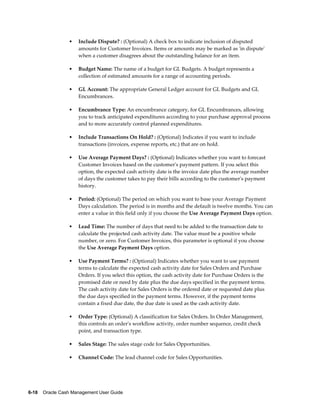 •   Include Dispute? : (Optional) A check box to indicate inclusion of disputed
                     amounts for Customer Invoices. Items or amounts may be marked as 'in dispute'
                     when a customer disagrees about the outstanding balance for an item.

                 •   Budget Name: The name of a budget for GL Budgets. A budget represents a
                     collection of estimated amounts for a range of accounting periods.

                 •   GL Account: The appropriate General Ledger account for GL Budgets and GL
                     Encumbrances.

                 •   Encumbrance Type: An encumbrance category, for GL Encumbrances, allowing
                     you to track anticipated expenditures according to your purchase approval process
                     and to more accurately control planned expenditures.

                 •   Include Transactions On Hold? : (Optional) Indicates if you want to include
                     transactions (invoices, expense reports, etc.) that are on hold.

                 •   Use Average Payment Days? : (Optional) Indicates whether you want to forecast
                     Customer Invoices based on the customer's payment pattern. If you select this
                     option, the expected cash activity date is the invoice date plus the average number
                     of days the customer takes to pay their bills according to the customer's payment
                     history.

                 •   Period: (Optional) The period on which you want to base your Average Payment
                     Days calculation. The period is in months and the default is twelve months. You can
                     enter a value in this field only if you choose the Use Average Payment Days option.

                 •   Lead Time: The number of days that need to be added to the transaction date to
                     calculate the projected cash activity date. The value must be a positive whole
                     number, or zero. For Customer Invoices, this parameter is optional if you choose
                     the Use Average Payment Days option.

                 •   Use Payment Terms? : (Optional) Indicates whether you want to use payment
                     terms to calculate the expected cash activity date for Sales Orders and Purchase
                     Orders. If you select this option, the cash activity date for Purchase Orders is the
                     promised date or need by date plus the due days specified in the payment terms.
                     The cash activity date for Sales Orders is the ordered date or requested date plus
                     the due days specified in the payment terms. However, if the payment terms
                     contain a fixed due date, the due date is used as the cash activity date.

                 •   Order Type: (Optional) A classification for Sales Orders. In Order Management,
                     this controls an order's workflow activity, order number sequence, credit check
                     point, and transaction type.

                 •   Sales Stage: The sales stage code for Sales Opportunities.

                 •   Channel Code: The lead channel code for Sales Opportunities.




6-18    Oracle Cash Management User Guide
 