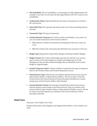 •   Win Probability: The win probability, as a percentage, for Sales Opportunities. For
                     example, if you enter 10, you select all sales opportunities with 10% or more of win
                     probabilities.

                 •   Authorization Status: (Optional) Indicates the status of transactions to include in
                     the cash forecast.

                 •   Sales Order Date: The expected cash activity date to use when calculating forecast
                     amounts.

                 •   Transaction Type: The type of transaction.

                 •   Include Indicative Exposures: For Treasury Inflow and Outflow, if you select Yes,
                     you can include transactions in the forecast as follows:
                     •   Yes: Indicative. Include all transactions including those that may or may not
                         occur.

                     •   No: Firm: Include only transactions that definitely have occurred or will occur.


                 •   Budget Type: Required for Project Inflow Budgets and Project Outflow Budgets.

                 •   Budget Version: The version of the budget type that you selected. You can have
                     many versions of the same budget for a project and budget type, but Cash
                     Management only considers baselined budgets that are identified as the current
                     budget or original budget.

                 •   Include Temporary Labor? : Indicate whether to include the line type of temporary
                     labor for the Purchase Order and Purchase Requisition sources.

                 •   External Source Type: Indicates the user-defined external forecast source type for
                     Open Interface Inflow or Open Interface Outflow. The list of values is from the
                     Context field of the Forecast Selection Criteria Descriptive Flexfield you created
                     during setup of the External Cashflow Open Interface.

                 •   Forecast Selection Criteria: The descriptive flexfield that indicates the external
                     forecast selection criteria based on the External Source Type you entered in the
                     previous field for Open Interface Inflow or Open Interface Outflow sources. The list
                     of values is from the segments you defined for the Forecast Selection Criteria
                     Descriptive Flexfield.


Related Topics
                 Discounts, Oracle Payables User Guide
                 Payment Information of the Suppliers and Supplier Sites Window, Oracle Payables User
                 Guide




                                                                                    Cash Forecasting    6-19
 