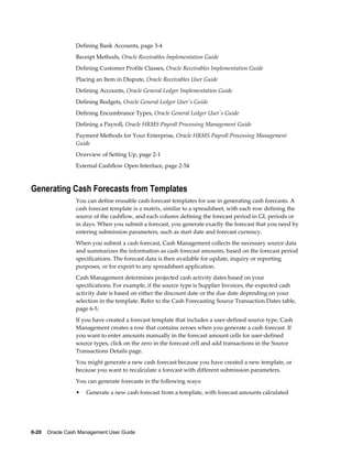 Defining Bank Accounts, page 3-4
                 Receipt Methods, Oracle Receivables Implementation Guide
                 Defining Customer Profile Classes, Oracle Receivables Implementation Guide
                 Placing an Item in Dispute, Oracle Receivables User Guide
                 Defining Accounts, Oracle General Ledger Implementation Guide
                 Defining Budgets, Oracle General Ledger User's Guide
                 Defining Encumbrance Types, Oracle General Ledger User's Guide
                 Defining a Payroll, Oracle HRMS Payroll Processing Management Guide
                 Payment Methods for Your Enterprise, Oracle HRMS Payroll Processing Management
                 Guide
                 Overview of Setting Up, page 2-1
                 External Cashflow Open Interface, page 2-54



Generating Cash Forecasts from Templates
                 You can define reusable cash forecast templates for use in generating cash forecasts. A
                 cash forecast template is a matrix, similar to a spreadsheet, with each row defining the
                 source of the cashflow, and each column defining the forecast period in GL periods or
                 in days. When you submit a forecast, you generate exactly the forecast that you need by
                 entering submission parameters, such as start date and forecast currency.
                 When you submit a cash forecast, Cash Management collects the necessary source data
                 and summarizes the information as cash forecast amounts, based on the forecast period
                 specifications. The forecast data is then available for update, inquiry or reporting
                 purposes, or for export to any spreadsheet application.
                 Cash Management determines projected cash activity dates based on your
                 specifications. For example, if the source type is Supplier Invoices, the expected cash
                 activity date is based on either the discount date or the due date depending on your
                 selection in the template. Refer to the Cash Forecasting Source Transaction Dates table,
                 page 6-5.
                 If you have created a forecast template that includes a user-defined source type, Cash
                 Management creates a row that contains zeroes when you generate a cash forecast. If
                 you want to enter amounts manually in the forecast amount cells for user-defined
                 source types, click on the zero in the forecast cell and add transactions in the Source
                 Transactions Details page.
                 You might generate a new cash forecast because you have created a new template, or
                 because you want to recalculate a forecast with different submission parameters.
                 You can generate forecasts in the following ways:
                 •   Generate a new cash forecast from a template, with forecast amounts calculated




6-20    Oracle Cash Management User Guide
 