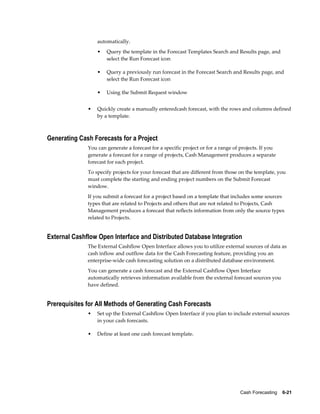 automatically.
                  •   Query the template in the Forecast Templates Search and Results page, and
                      select the Run Forecast icon

                  •   Query a previously run forecast in the Forecast Search and Results page, and
                      select the Run Forecast icon

                  •   Using the Submit Request window


              •   Quickly create a manually enteredcash forecast, with the rows and columns defined
                  by a template.



Generating Cash Forecasts for a Project
              You can generate a forecast for a specific project or for a range of projects. If you
              generate a forecast for a range of projects, Cash Management produces a separate
              forecast for each project.
              To specify projects for your forecast that are different from those on the template, you
              must complete the starting and ending project numbers on the Submit Forecast
              window.
              If you submit a forecast for a project based on a template that includes some sources
              types that are related to Projects and others that are not related to Projects, Cash
              Management produces a forecast that reflects information from only the source types
              related to Projects.


External Cashflow Open Interface and Distributed Database Integration
              The External Cashflow Open Interface allows you to utilize external sources of data as
              cash inflow and outflow data for the Cash Forecasting feature, providing you an
              enterprise-wide cash forecasting solution on a distributed database environment.
              You can generate a cash forecast and the External Cashflow Open Interface
              automatically retrieves information available from the external forecast sources you
              have defined.


Prerequisites for All Methods of Generating Cash Forecasts
              •   Set up the External Cashflow Open Interface if you plan to include external sources
                  in your cash forecasts.

              •   Define at least one cash forecast template.




                                                                                  Cash Forecasting    6-21
 