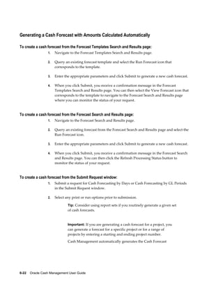 Generating a Cash Forecast with Amounts Calculated Automatically

To create a cash forecast from the Forecast Templates Search and Results page:
                 1.   Navigate to the Forecast Templates Search and Results page.

                 2.   Query an existing forecast template and select the Run Forecast icon that
                      corresponds to the template.

                 3.   Enter the appropriate parameters and click Submit to generate a new cash forecast.

                 4.   When you click Submit, you receive a confirmation message in the Forecast
                      Templates Search and Results page. You can then select the View Forecast icon that
                      corresponds to the template to navigate to the Forecast Search and Results page
                      where you can monitor the status of your request.


To create a cash forecast from the Forecast Search and Results page:
                 1.   Navigate to the Forecast Search and Results page.

                 2.   Query an existing forecast from the Forecast Search and Results page and select the
                      Run Forecast icon.

                 3.   Enter the appropriate parameters and click Submit to generate a new cash forecast.

                 4.   When you click Submit, you receive a confirmation message in the Forecast Search
                      and Results page. You can then click the Refresh Processing Status button to
                      monitor the status of your request.


To create a cash forecast from the Submit Request window:
                 1.   Submit a request for Cash Forecasting by Days or Cash Forecasting by GL Periods
                      in the Submit Request window.

                 2.   Select any print or run options prior to submission.

                              Tip: Consider using report sets if you routinely generate a given set
                              of cash forecasts.


                              Important: If you are generating a cash forecast for a project, you
                              can generate a forecast for a specific project or for a range of
                              projects by entering a starting and ending project number.
                              Cash Management automatically generates the Cash Forecast




6-22    Oracle Cash Management User Guide
 