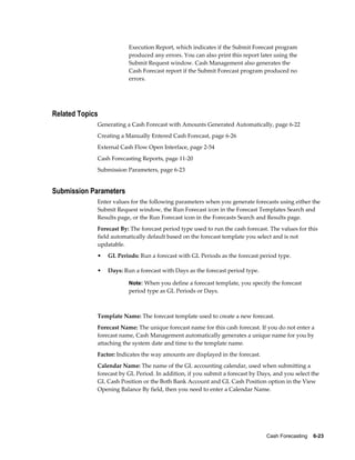 Execution Report, which indicates if the Submit Forecast program
                         produced any errors. You can also print this report later using the
                         Submit Request window. Cash Management also generates the
                         Cash Forecast report if the Submit Forecast program produced no
                         errors.




Related Topics
             Generating a Cash Forecast with Amounts Generated Automatically, page 6-22
             Creating a Manually Entered Cash Forecast, page 6-26
             External Cash Flow Open Interface, page 2-54
             Cash Forecasting Reports, page 11-20
             Submission Parameters, page 6-23


Submission Parameters
             Enter values for the following parameters when you generate forecasts using either the
             Submit Request window, the Run Forecast icon in the Forecast Templates Search and
             Results page, or the Run Forecast icon in the Forecasts Search and Results page.
             Forecast By: The forecast period type used to run the cash forecast. The values for this
             field automatically default based on the forecast template you select and is not
             updatable.
             •   GL Periods: Run a forecast with GL Periods as the forecast period type.

             •   Days: Run a forecast with Days as the forecast period type.

                         Note: When you define a forecast template, you specify the forecast
                         period type as GL Periods or Days.



             Template Name: The forecast template used to create a new forecast.
             Forecast Name: The unique forecast name for this cash forecast. If you do not enter a
             forecast name, Cash Management automatically generates a unique name for you by
             attaching the system date and time to the template name.
             Factor: Indicates the way amounts are displayed in the forecast.
             Calendar Name: The name of the GL accounting calendar, used when submitting a
             forecast by GL Period. In addition, if you submit a forecast by Days, and you select the
             GL Cash Position or the Both Bank Account and GL Cash Position option in the View
             Opening Balance By field, then you need to enter a Calendar Name.




                                                                                Cash Forecasting    6-23
 