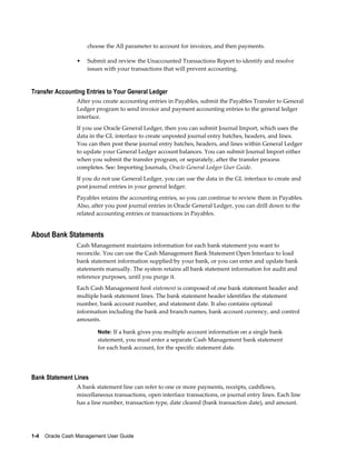 choose the All parameter to account for invoices, and then payments.

                 •   Submit and review the Unaccounted Transactions Report to identify and resolve
                     issues with your transactions that will prevent accounting.


Transfer Accounting Entries to Your General Ledger
                 After you create accounting entries in Payables, submit the Payables Transfer to General
                 Ledger program to send invoice and payment accounting entries to the general ledger
                 interface.
                 If you use Oracle General Ledger, then you can submit Journal Import, which uses the
                 data in the GL interface to create unposted journal entry batches, headers, and lines.
                 You can then post these journal entry batches, headers, and lines within General Ledger
                 to update your General Ledger account balances. You can submit Journal Import either
                 when you submit the transfer program, or separately, after the transfer process
                 completes. See: Importing Journals, Oracle General Ledger User Guide.
                 If you do not use General Ledger, you can use the data in the GL interface to create and
                 post journal entries in your general ledger.
                 Payables retains the accounting entries, so you can continue to review them in Payables.
                 Also, after you post journal entries in Oracle General Ledger, you can drill down to the
                 related accounting entries or transactions in Payables.


About Bank Statements
                 Cash Management maintains information for each bank statement you want to
                 reconcile. You can use the Cash Management Bank Statement Open Interface to load
                 bank statement information supplied by your bank, or you can enter and update bank
                 statements manually. The system retains all bank statement information for audit and
                 reference purposes, until you purge it.
                 Each Cash Management bank statement is composed of one bank statement header and
                 multiple bank statement lines. The bank statement header identifies the statement
                 number, bank account number, and statement date. It also contains optional
                 information including the bank and branch names, bank account currency, and control
                 amounts.

                         Note: If a bank gives you multiple account information on a single bank
                         statement, you must enter a separate Cash Management bank statement
                         for each bank account, for the specific statement date.




Bank Statement Lines
                 A bank statement line can refer to one or more payments, receipts, cashflows,
                 miscellaneous transactions, open interface transactions, or journal entry lines. Each line
                 has a line number, transaction type, date cleared (bank transaction date), and amount.




1-4    Oracle Cash Management User Guide
 