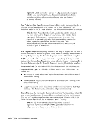Important: All GL sources for a forecast by GL periods must use ledgers
                         with the same accounting calendar. If you are creating a forecast across
                         multiple organizations, all organizations' ledgers must use the same
                         accounting calendar.


                 Start Period and Start Date: The accounting period to begin the forecast, or the day to
                 begin the forecast. Cash Management restricts you to using Start Period when
                 submitting a forecast by GL Period, and Start Date when submitting a forecast by Days.

                         Note: The Start Date or Period should be as of today or in the future. If
                         you enter a start date in the past, or a start period in the past (or that is
                         in progress), the forecast only includes transactions as of today. For
                         example, if an invoice is paid today, but you enter a forecast start date
                         of two days ago to try to include it as an open invoice, Cash
                         Management still considers it paid and therefore does not include the
                         invoice (as open) in the forecast.


                 Start Project Number: The beginning number for the range of projects that you want to
                 include in the forecast. Cash Management creates a forecast for every project number in
                 the range that you specify. The default is the project number defined in the template.
                 End Project Number: The ending number for the range of projects that you want to
                 include in the forecast. Cash Management creates a forecast for every project number in
                 the range that you specify. The default is the project number defined in the template.
                 Forecast Currency: The currency in which the forecast amounts are to be displayed.
                 Source Currency Type: The currency type for the sources in the cash forecast. The
                 options are::
                 •   All: Include all source transactions, regardless of currency, and translate them to
                     the Forecast Currency.

                 •   Entered: Include only source transactions with the same Source Currency as the
                     transaction currency.

                 •   Ledger: Include only source transactions with the Source Currency as the ledger
                     currency. (This choice is useful for multiple ledgers environments.)

                 Source Currency: The currency for the source transactions. The transactions included in
                 your forecast calculations are determined by the combination of your entries for this
                 field and the Source Currency Type field, as explained in the following table. If the
                 Source Currency Type is All, you do not enter a Source Currency.

                         Note: For any document without a source currency (such as a
                         requisition or purchase order), Cash Management assumes that the
                         ledger currency is the currency of the transaction.




6-24    Oracle Cash Management User Guide
 