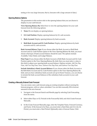 testing or for very large forecasts, that is, forecasts with a large amount of data.)


Opening Balance Options
                 The parameters in this section refer to the opening balance that you can choose to
                 display in your cash forecast.
                 View Opening Balance By: Select how to view the opening balance for your cash
                 forecast from the following options:
                 •    None: Do not display an opening balance.

                 •    GL Cash Position: Display opening balances by GL cash accounts.

                 •    Bank Account: Display opening balances by bank accounts.

                 •    Both Bank Account and GL Cash Position: Display opening balances by bank
                      accounts and GL cash accounts.

                 Bank Account Balance Type: If you choose either the Bank Account or Both Bank
                 Account and GL Cash Position option in the View Opening Balance By field, you must
                 choose what type of bank account balance should be used. The options include:
                 Available, Value Dated, and Ledger Balance.
                 Float Type: If you choose either the Bank Account or Both Bank Account and GL Cash
                 Position option in the View Opening Balance By field, then you must select a value in
                 this field to adjust your opening bank account balance. Options include: Add One Day
                 Float, Add Two Day Float, None, Subtract One Day Float, and Subtract Two Day Float.
                 Include Subsidiary's Bank Account Balance: If you choose either the Bank Account or
                 the Both Bank Account and GL Cash Position option in the View Opening Balance By
                 field, and you have subsidiary bank accounts set up in Oracle Treasury, you can choose
                 to include the bank account balances of the subsidiary bank accounts in your cash
                 forecast.


Creating a Manually Entered Cash Forecast
                 You can create a new cash forecast using an existing template without running the
                 forecast program, with no values calculated. You can then manually fill in forecast
                 amounts in the new forecast.
                 1.   Navigate to the Forecast Search and Results page by selecting Cash Forecasting
                      from the menu.

                 2.   Select either Days or GL Periods in the Forecast By field, and click Create Forecast
                      Manually.

                 3.   In the Create Forecast Manually page, enter the Template Name, Forecast Currency,
                      and Factor. If the forecast is by Days, you must enter a Start Date and if it is by GL
                      Period, you must enter a Start Period. Optionally enter a Forecast Name. Click




6-26    Oracle Cash Management User Guide
 