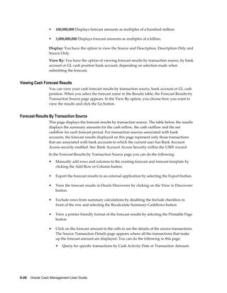 •   100,000,000 Displays forecast amounts as multiples of a hundred million.

                 •   1,000,000,000 Displays forecast amounts as multiples of a billion.

                 Display: You have the option to view the Source and Description, Description Only and
                 Source Only.
                 View By: You have the option of viewing forecast results by transaction source, by bank
                 account or GL cash position bank account, depending on selection made when
                 submitting the forecast.


Viewing Cash Forecast Results
                 You can view your cash forecast results by transaction source, bank account or GL cash
                 position. When you select the forecast name in the Results table, the Forecast Results by
                 Transaction Source page appears. In the View By option, you choose how you want to
                 view the results and click the Go button.


Forecast Results By Transaction Source
                 This page displays the forecast results by transaction source. The table below the results
                 displays the summary amounts for the cash inflow, the cash outflow and the net
                 cashflow for each forecast period. For transaction sources associated with bank
                 accounts, the forecast results displayed on this page represent only those transactions
                 that are associated with bank accounts to which the current user has Bank Account
                 Access security enabled. See: Bank Account Access Security within the UMX wizard.
                 In the Forecast Results by Transaction Source page you can do the following:
                 •   Manually add rows and columns to the existing forecast and forecast template by
                     clicking the Add Row or Column button.

                 •   Export the forecast results to an external application by selecting the Export button.

                 •   View the forecast results in Oracle Discoverer by clicking on the View in Discoverer
                     button.

                 •   Exclude rows from summary calculations by disabling the Include checkbox in
                     front of the row and selecting the Recalculate Summary Cashflows button

                 •   View a printer friendly format of the forecast results by selecting the Printable Page
                     button

                 •   Click on the forecast amount in the cells to see the details of the source transactions.
                     The Source Transaction Details page appears where all the transactions that make
                     up the forecast amount are displayed. You can do the following in this page:
                     •   Query for specific transactions by Cash Activity Date or Transaction Amount.




6-28    Oracle Cash Management User Guide
 