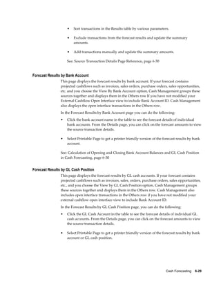 •   Sort transactions in the Results table by various parameters.

                    •   Exclude transactions from the forecast results and update the summary
                        amounts.

                    •   Add transactions manually and update the summary amounts.

                    See: Source Transaction Details Page Reference, page 6-30


Forecast Results by Bank Account
                This page displays the forecast results by bank account. If your forecast contains
                projected cashflows such as invoices, sales orders, purchase orders, sales opportunities,
                etc. and you choose the View By Bank Account option, Cash Management groups these
                sources together and displays them in the Others row If you have not modified your
                External Cashflow Open Interface view to include Bank Account ID. Cash Management
                also displays the open interface transactions in the Others row.
                In the Forecast Results by Bank Account page you can do the following:
                •   Click the bank account name in the table to see the forecast details of individual
                    bank accounts. From the Details page, you can click on the forecast amounts to view
                    the source transaction details.

                •   Select Printable Page to get a printer friendly version of the forecast results by bank
                    account.

                See: Calculation of Opening and Closing Bank Account Balances and GL Cash Position
                in Cash Forecasting, page 6-30


Forecast Results by GL Cash Position
                This page displays the forecast results by GL cash accounts. If your forecast contains
                projected cashflows such as invoices, sales, orders, purchase orders, sales opportunities,
                etc., and you choose the View by GL Cash Position option, Cash Management groups
                these sources together and displays them in the Others row. Cash Management also
                includes open interface transactions in the Others row if you have not modified your
                external cashflow open interface view to include Bank Account ID.
                In the Forecast Results by GL Cash Position page, you can do the following:
                •   Click the GL Cash Account in the table to see the forecast details of individual GL
                    cash accounts. From the Details page, you can click on the forecast amounts to view
                    the source transaction details.

                •   Select Printable Page to get a printer friendly version of the forecast results by bank
                    account or GL cash position.




                                                                                    Cash Forecasting    6-29
 