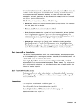 Optional line information includes the bank transaction code, number, bank transaction
                 identifier (such as the payment or deposit number), currency information (currency
                 code, original amount in transaction currency, exchange rate), value date, agent
                 (customer or supplier), agent bank account, a comment, and a descriptive flexfield for
                 user-defined additional information.
                 A bank statement line's status can be one of the following:
                 •   Reconciled: Some transactions have been matched against this line. The statement
                     line may not be fully reconciled.

                 •   Unreconciled: No transactions have been matched.

                 •   Error: This status is a warning that the line cannot be reconciled because of a bank
                     error in the statement that cannot be resolved. You must manually mark the
                     statement line as Error. The transaction remains unreconciled because there is no
                     corresponding transaction to which the line can be reconciled.

                 •   External: The line does not correspond to any transaction in General Ledger,
                     Payables, Receivables, Payroll, Cash Management, or the Reconciliation Open
                     Interface, but corresponds to a transaction in another system. You then manually
                     mark the statement line as External. Cash Management treats it as reconciled.


Bank Statement Error Reconciliation
                 You can efficiently manage bank errors. You can automatically or manually reconcile
                 correcting statement lines against error statement lines, thereby providing an audit trail
                 you can use to verify correction of bank errors.
                 For example, if your bank erroneously records a $50 payment as $500, your bank
                 statement may show three statement lines for $500, <$500>, and $50. You can reconcile
                 the <$500> correction against the $500 error statement line, and the $50 statement line
                 against the original payment.


Bank Statement Transaction Codes
                 Bank statement lines are coded to identify the type of transaction the line represents.
                 Since each bank might use a different set of transaction codes, you need to map each
                 code a your bank uses.


Related Topics
                 Oracle Payables Reconciliation Accounting, page 1-12
                 Oracle Receivables Reconciliation Accounting, page 1-18
                 Reconciling Corrections and Adjustments to Bank Errors, page 5-51
                 Bank Transaction Codes, page 2-20




                                                                                             Overview    1-5
 