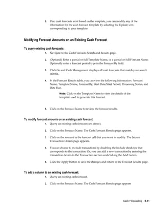 2.   If no cash forecasts exist based on the template, you can modify any of the
                      information for the cash forecast template by selecting the Update icon
                      corresponding to your template.



Modifying Forecast Amounts on an Existing Cash Forecast

To query existing cash forecasts:
                 1.   Navigate to the Cash Forecasts Search and Results page.

                 2.   (Optional) Enter a partial or full Template Name, or a partial or full Forecast Name.
                      Optionally enter a forecast period type in the Forecast By field.

                 3.   Click Go and Cash Management displays all cash forecasts that match your search
                      criteria.

                 4.   In the Forecast Results table, you can view the following information: Forecast
                      Name, Template Name, Forecast By, Start Date/Start Period, Processing Status, and
                      Date Run.

                              Note: Click on the Template Name to view the details of the
                              template used to generate this forecast.



                 5.   Click on the Forecast Name to review the forecast results.


To modify forecast amounts on an existing cash forecast:
                 1.   Query an existing cash forecast (see above).

                 2.   Click on the Forecast Name. The Cash Forecast Results page appears.

                 3.   Click on the amount in the forecast cell that you want to modify. The Source
                      Transaction Details page appears.

                 4.   You can choose to exclude transactions by disabling the Include checkbox that
                      corresponds to the transaction. Or, you can add a new transaction by entering the
                      transaction details in the Transaction section and clicking the Add button.

                 5.   Click the Apply button to save the changes and return to the Forecast Results page.


To add a column to an existing cash forecast:
                 1.   Query an existing cash forecast.

                 2.   Click on the Forecast Name. The Cash Forecast Results page appears




                                                                                     Cash Forecasting    6-41
 