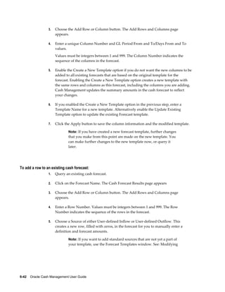 3.   Choose the Add Row or Column button. The Add Rows and Columns page
                      appears.

                 4.   Enter a unique Column Number and GL Period From and To/Days From and To
                      values.
                      Values must be integers between 1 and 999. The Column Number indicates the
                      sequence of the columns in the forecast.

                 5.   Enable the Create a New Template option if you do not want the new columns to be
                      added to all existing forecasts that are based on the original template for the
                      forecast. Enabling the Create a New Template option creates a new template with
                      the same rows and columns as this forecast, including the columns you are adding.
                      Cash Management updates the summary amounts in the cash forecast to reflect
                      your changes.

                 6.   If you enabled the Create a New Template option in the previous step, enter a
                      Template Name for a new template. Alternatively enable the Update Existing
                      Template option to update the existing Forecast template.

                 7.   Click the Apply button to save the column information and the modified template.

                              Note: If you have created a new forecast template, further changes
                              that you make from this point are made on the new template. You
                              can make further changes to the new template now, or query it
                              later.




To add a row to an existing cash forecast:
                 1.   Query an existing cash forecast.

                 2.   Click on the Forecast Name. The Cash Forecast Results page appears

                 3.   Choose the Add Row or Column button. The Add Rows and Columns page
                      appears.

                 4.   Enter a Row Number. Values must be integers between 1 and 999. The Row
                      Number indicates the sequence of the rows in the forecast.

                 5.   Choose a Source of either User-defined Inflow or User-defined Outflow. This
                      creates a new row, filled with zeros, in the forecast for you to manually enter a
                      definition and forecast amounts.

                              Note: If you want to add standard sources that are not yet a part of
                              your template, use the Forecast Templates window. See: Modifying




6-42    Oracle Cash Management User Guide
 