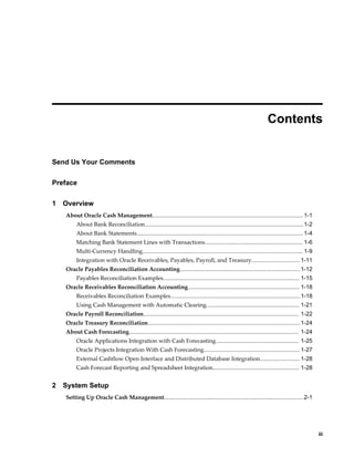  
                                                                                                                 Contents


Send Us Your Comments

Preface

1   Overview
    About Oracle Cash Management.............................................................................................. 1-1
         About Bank Reconciliation...................................................................................................1-2
         About Bank Statements........................................................................................................ 1-4
         Matching Bank Statement Lines with Transactions............................................................. 1-6
         Multi-Currency Handling.................................................................................................... 1-9
         Integration with Oracle Receivables, Payables, Payroll, and Treasury.............................. 1-11
    Oracle Payables Reconciliation Accounting........................................................................... 1-12
         Payables Reconciliation Examples..................................................................................... 1-15
    Oracle Receivables Reconciliation Accounting...................................................................... 1-18
         Receivables Reconciliation Examples................................................................................. 1-18
         Using Cash Management with Automatic Clearing.......................................................... 1-21
    Oracle Payroll Reconciliation................................................................................................. 1-22
    Oracle Treasury Reconciliation............................................................................................... 1-24
    About Cash Forecasting.......................................................................................................... 1-24
         Oracle Applications Integration with Cash Forecasting.................................................... 1-25
         Oracle Projects Integration With Cash Forecasting............................................................ 1-27
         External Cashflow Open Interface and Distributed Database Integration......................... 1-28
         Cash Forecast Reporting and Spreadsheet Integration...................................................... 1-28


2   System Setup
    Setting Up Oracle Cash Management....................................................................................... 2-1




                                                                                                                                                 iii
 