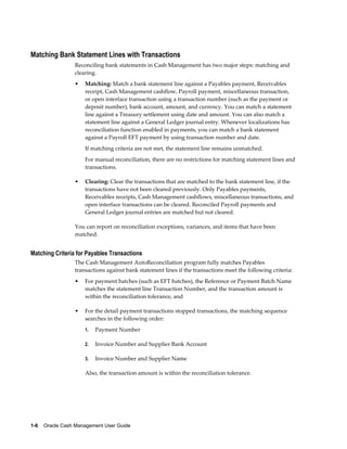 Matching Bank Statement Lines with Transactions
                 Reconciling bank statements in Cash Management has two major steps: matching and
                 clearing.
                 •   Matching: Match a bank statement line against a Payables payment, Receivables
                     receipt, Cash Management cashflow, Payroll payment, miscellaneous transaction,
                     or open interface transaction using a transaction number (such as the payment or
                     deposit number), bank account, amount, and currency. You can match a statement
                     line against a Treasury settlement using date and amount. You can also match a
                     statement line against a General Ledger journal entry. Whenever localizations has
                     reconciliation function enabled in payments, you can match a bank statement
                     against a Payroll EFT payment by using transaction number and date.
                     If matching criteria are not met, the statement line remains unmatched.
                     For manual reconciliation, there are no restrictions for matching statement lines and
                     transactions.

                 •   Clearing: Clear the transactions that are matched to the bank statement line, if the
                     transactions have not been cleared previously. Only Payables payments,
                     Receivables receipts, Cash Management cashflows, miscellaneous transactions, and
                     open interface transactions can be cleared. Reconciled Payroll payments and
                     General Ledger journal entries are matched but not cleared.

                 You can report on reconciliation exceptions, variances, and items that have been
                 matched.


Matching Criteria for Payables Transactions
                 The Cash Management AutoReconciliation program fully matches Payables
                 transactions against bank statement lines if the transactions meet the following criteria:
                 •   For payment batches (such as EFT batches), the Reference or Payment Batch Name
                     matches the statement line Transaction Number, and the transaction amount is
                     within the reconciliation tolerance, and

                 •   For the detail payment transactions stopped transactions, the matching sequence
                     searches in the following order:
                     1.   Payment Number

                     2.   Invoice Number and Supplier Bank Account

                     3.   Invoice Number and Supplier Name

                     Also, the transaction amount is within the reconciliation tolerance.




1-6    Oracle Cash Management User Guide
 