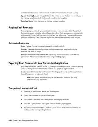 same rows and columns as this forecast, plus the row or column you are adding.
                 Update Existing Forecast Template: Select this option to add the new row or column to
                 the existing template and all the forecasts based on this template.
                 Template Name: Enter the name of the new forecast template.



Purging Cash Forecasts
                 You can purge previously generated cash forecasts when you submit the Purge Cash
                 Forecasts program using the Submit Request window. Cash Management automatically
                 generates the Purge Cash Forecasts report when you submit the Purge Cash Forecasts
                 program. The Purge Cash Forecasts report lists the forecasts that have been purged.


Submission Parameters
                 Purge Option: Choose forecasts by days, GL periods, or both.
                 Forecast Template: Optionally choose the forecast template associated with the
                 forecasts you want to purge.
                 Forecast Date From/Forecast Date To: Optionally choose a value for each of these
                 parameters. All forecasts within this date range will be purged.



Exporting Cash Forecasts to Your Spreadsheet Application
                 You can transfer cash forecast results to your spreadsheet application. Excel can be very
                 useful to manipulate information for analysis and graphical representation.
                 Use the Export button in the Cash Forecast Results page to export cash forecasts from
                 Cash Management to Microsoft Excel.

                          Note: This option is available only on the Windows platform, and only
                          if Microsoft Excel is installed.




To export cash forecasts to Excel:
                 1.   Navigate to the Forecast Search and Results page.

                 2.   Query the cash forecast you want to export.

                 3.   Click on the Forecast Name. The Forecast Results page appears.

                 4.   Click the Export button. The Export Forecast Results page appears.

                 5.   You can choose to export the Cashflow Detail and/or the Cashflow Summary by
                      clicking on the corresponding buttons.




6-44    Oracle Cash Management User Guide
 