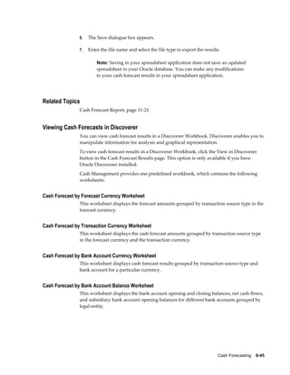 6.   The Save dialogue box appears.

               7.   Enter the file name and select the file type to export the results.

                        Note: Saving in your spreadsheet application does not save an updated
                        spreadsheet in your Oracle database. You can make any modifications
                        to your cash forecast results in your spreadsheet application.




Related Topics
               Cash Forecast Report, page 11-21


Viewing Cash Forecasts in Discoverer
               You can view cash forecast results in a Discoverer Workbook. Discoverer enables you to
               manipulate information for analysis and graphical representation.
               To view cash forecast results in a Discoverer Workbook, click the View in Discoverer
               button in the Cash Forecast Results page. This option is only available if you have
               Oracle Discoverer installed.
               Cash Management provides one predefined workbook, which contains the following
               worksheets:


Cash Forecast by Forecast Currency Worksheet
               This worksheet displays the forecast amounts grouped by transaction source type in the
               forecast currency.


Cash Forecast by Transaction Currency Worksheet
               This worksheet displays the cash forecast amounts grouped by transaction source type
               in the forecast currency and the transaction currency.


Cash Forecast by Bank Account Currency Worksheet
               This worksheet displays cash forecast results grouped by transaction source type and
               bank account for a particular currency.


Cash Forecast by Bank Account Balance Worksheet
               This worksheet displays the bank account opening and closing balances, net cash flows,
               and subsidiary bank account opening balances for different bank accounts grouped by
               legal entity.




                                                                                     Cash Forecasting    6-45
 