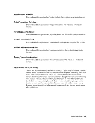 Project Budgets Worksheet
                This worksheet displays details of project budgets that pertain to a particular forecast.


Project Transactions Worksheet
                This worksheet displays details of project transactions that pertain to a particular
                forecast.


Payroll Expenses Worksheet
                This worksheet displays details of payroll expenses that pertain to a particular forecast.


Purchase Orders Worksheet
                This worksheet displays details of purchase orders that pertain to a particular forecast.


Purchase Requisitions Worksheet
                This worksheet displays details of purchase requisitions that pertain to a particular
                forecast.


Treasury Transactions Worksheet
                This worksheet displays details of treasury transactions that pertain to a particular
                forecast.


Security in Cash Forecasting
                Oracle Cash Management imposes Oracle Treasury's Legal Entity security for Treasury
                users to secure forecast templates and forecast results. Only Oracle Treasury users have
                access to the sources of Treasury Inflow and Treasury Outflow for inclusion in a
                forecast. Similarly, only Oracle Treasury users have the option to include the subsidiary
                bank account balances when submitting a cash forecast. In the cash forecast results,
                Oracle Cash Management displays only the transactions that belong to legal entities
                that the treasury user has access to. Non-Treasury users will not have access to any
                Treasury transactions although they can still generate and view forecast results across
                all organizations.




                                                                                    Cash Forecasting    6-47
 