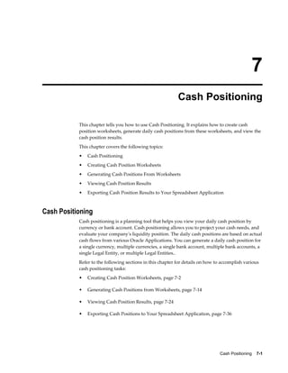 7
                                                           Cash Positioning

           This chapter tells you how to use Cash Positioning. It explains how to create cash
           position worksheets, generate daily cash positions from these worksheets, and view the
           cash position results.
           This chapter covers the following topics:
           •   Cash Positioning
           •   Creating Cash Position Worksheets
           •   Generating Cash Positions From Worksheets
           •   Viewing Cash Position Results
           •   Exporting Cash Position Results to Your Spreadsheet Application



Cash Positioning
           Cash positioning is a planning tool that helps you view your daily cash position by
           currency or bank account. Cash positioning allows you to project your cash needs, and
           evaluate your company's liquidity position. The daily cash positions are based on actual
           cash flows from various Oracle Applications. You can generate a daily cash position for
           a single currency, multiple currencies, a single bank account, multiple bank accounts, a
           single Legal Entity, or multiple Legal Entities..
           Refer to the following sections in this chapter for details on how to accomplish various
           cash positioning tasks:
           •   Creating Cash Position Worksheets, page 7-2

           •   Generating Cash Positions from Worksheets, page 7-14

           •   Viewing Cash Position Results, page 7-24

           •   Exporting Cash Positions to Your Spreadsheet Application, page 7-36




                                                                                Cash Positioning    7-1
 