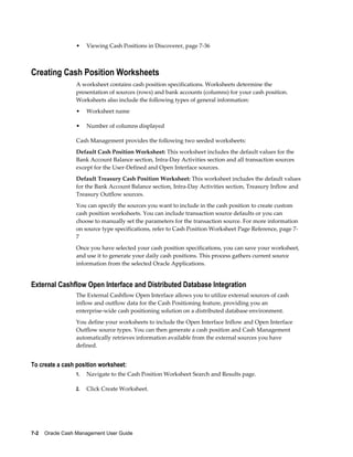 •    Viewing Cash Positions in Discoverer, page 7-36



Creating Cash Position Worksheets
                 A worksheet contains cash position specifications. Worksheets determine the
                 presentation of sources (rows) and bank accounts (columns) for your cash position.
                 Worksheets also include the following types of general information:
                 •    Worksheet name

                 •    Number of columns displayed

                 Cash Management provides the following two seeded worksheets:
                 Default Cash Position Worksheet: This worksheet includes the default values for the
                 Bank Account Balance section, Intra-Day Activities section and all transaction sources
                 except for the User-Defined and Open Interface sources.
                 Default Treasury Cash Position Worksheet: This worksheet includes the default values
                 for the Bank Account Balance section, Intra-Day Activities section, Treasury Inflow and
                 Treasury Outflow sources.
                 You can specify the sources you want to include in the cash position to create custom
                 cash position worksheets. You can include transaction source defaults or you can
                 choose to manually set the parameters for the transaction source. For more information
                 on source type specifications, refer to Cash Position Worksheet Page Reference, page 7-
                 7
                 Once you have selected your cash position specifications, you can save your worksheet,
                 and use it to generate your daily cash positions. This process gathers current source
                 information from the selected Oracle Applications.


External Cashflow Open Interface and Distributed Database Integration
                 The External Cashflow Open Interface allows you to utilize external sources of cash
                 inflow and outflow data for the Cash Positioning feature, providing you an
                 enterprise-wide cash positioning solution on a distributed database environment.
                 You define your worksheets to include the Open Interface Inflow and Open Interface
                 Outflow source types. You can then generate a cash position and Cash Management
                 automatically retrieves information available from the external sources you have
                 defined.


To create a cash position worksheet:
                 1.   Navigate to the Cash Position Worksheet Search and Results page.

                 2.   Click Create Worksheet.




7-2    Oracle Cash Management User Guide
 