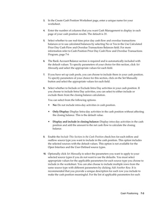 3.   In the Create Cash Position Worksheet page, enter a unique name for your
     worksheet.

4.   Enter the number of columns that you want Cash Management to display in each
     page of your cash position results. The default is 20.

5.   Select whether to use real-time prior day cash flow and overdue transactions
     balances or to use calculated balances by selecting No or Yes in the Use Calculated
     Prior Day Cash Flow and Overdue Transactions Balances field. For more
     information refer to Cash Position Prior Day Cash Flow and Overdue Transactions
     Program, page 7-6

6.   The Bank Account Balance section is required and is automatically included with
     the default values. To specify parameters of your choice for this section, click Set
     Manually and select the appropriate values for each field.

7.   If you have set up cash pools, you can choose to include them in your cash position.
     To specify parameters of your choice for this section, click on the Set Manually
     button and select the appropriate values for each field.

8.   Select whether to Include or Exclude Intra Day activities in your cash position. If
     you choose to include Intra Day activities, you can select to either include or
     exclude them from the closing balance calculation.
     You can select from the following options:
     •   No: Do not include intra-day activities in cash position.

     •   Only Display: Display Intra-day activities in the cash position without affecting
         the closing balance. This is the default value.

     •   Display and include in closing balance: Display intra-day activities in the cash
         position and add the amount to the net cash flow to calculate the closing
         balance.


9.   Enable the Include This Section in the Cash Position check box for each inflow and
     outflow source type you want to include in the cash position. This option includes
     the selected sources with the default values. This option is not available for the
     Open Interface and the User-Defined source types.

10. Optionally click Set Manually to select the parameters you want to apply to your
     selected source types if you do not want to use the defaults. You must select
     appropriate values for the applicable parameters for each source type you choose to
     include in the worksheet. You can also choose to include multiple rows from the
     same source type with different parameters by clicking Add Another Row. It is
     recommended that you provide a unique description for each row you include to
     make the cash position meaningful. For the list of applicable parameters for each




                                                                       Cash Positioning    7-3
 