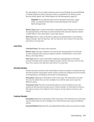 the cash position. You can select a bank account or leave the Bank Account field blank
                  to include all bank accounts. The list of values is controlled by CE: Bank Account
                  Security profile option. See: Profile Options in Cash Management, page B-2.

                          Important: If you selected a bank name in the Bank field and/or a legal
                          entity, you should include bank accounts that belong to the selected
                          bank and legal entity.


                  Balance Type: Select a value in this field to indicate the type of balance to be used for
                  the opening balance of the bank accounts included in the cash pool. Options include:
                  Available Balance, Value Dated Balance, and Ledger Balance.
                  Float Type: Select a value in this field to adjust your opening bank account balance.
                  Options include: Add One Day Float, Add Two Day Float, None, Subtract One Day Float,
                  and Subtract Two Day Float.


Cash Pools
                  Cash Pool Name: The name of the cash pool.
                  Balance Type: The type of balance to be used for the opening balance for the bank
                  accounts included in the cash pool. Options include: Available Balance, Value Dated
                  Balance, and Ledger Balance.
                  Float Type: Select a value in this field to adjust the opening balance of the bank
                  accounts included in the cash pool. Options include: Add One Day Float, Add Two Day
                  Float, None, Subtract One Day Float, and Subtract Two Day Float.


Intra-Day Activities
                  Include intra-day activities in the Cash Position. Choose to include or exclude intra-day
                  activities from the cash position results. Choices include No, Display but do not include
                  in closing balance, and Display and include in closing balance.
                  Description: (Optional) A description of the source type. The information you enter
                  here may be useful when you have multiple rows with the same source type, but
                  different criteria.
                  Transaction Type: The type of transactions that you want to include in your cash
                  position for the intra-day activities source. Choices include: All, Miscellaneous Payment,
                  Miscellaneous Receipt, Non-Sufficient Funds, Payment, Receipt, Rejected, Statement, and
                  Stopped.


Customer Receipts
                  Description (Optional) A description of the source type. The information you enter here
                  may be useful when you have multiple rows with the same source type, but different
                  criteria.
                  Payment Method (Optional) The user-defined Receivables choice to account for receipt




                                                                                       Cash Positioning    7-11
 