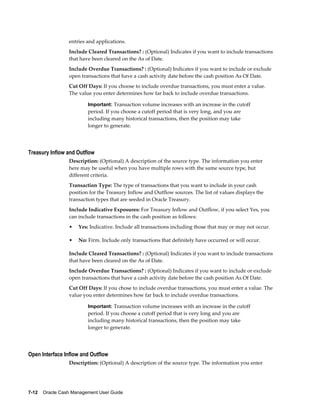 entries and applications.
                 Include Cleared Transactions? : (Optional) Indicates if you want to include transactions
                 that have been cleared on the As of Date.
                 Include Overdue Transactions? : (Optional) Indicates if you want to include or exclude
                 open transactions that have a cash activity date before the cash position As Of Date.
                 Cut Off Days: If you choose to include overdue transactions, you must enter a value.
                 The value you enter determines how far back to include overdue transactions.

                         Important: Transaction volume increases with an increase in the cutoff
                         period. If you choose a cutoff period that is very long, and you are
                         including many historical transactions, then the position may take
                         longer to generate.




Treasury Inflow and Outflow
                 Description: (Optional) A description of the source type. The information you enter
                 here may be useful when you have multiple rows with the same source type, but
                 different criteria.
                 Transaction Type: The type of transactions that you want to include in your cash
                 position for the Treasury Inflow and Outflow sources. The list of values displays the
                 transaction types that are seeded in Oracle Treasury.
                 Include Indicative Exposures: For Treasury Inflow and Outflow, if you select Yes, you
                 can include transactions in the cash position as follows:
                 •   Yes: Indicative. Include all transactions including those that may or may not occur.

                 •   No: Firm. Include only transactions that definitely have occurred or will occur.

                 Include Cleared Transactions? : (Optional) Indicates if you want to include transactions
                 that have been cleared on the As of Date.
                 Include Overdue Transactions? : (Optional) Indicates if you want to include or exclude
                 open transactions that have a cash activity date before the cash position As Of Date.
                 Cut Off Days: If you chose to include overdue transactions, you must enter a value. The
                 value you enter determines how far back to include overdue transactions.

                         Important: Transaction volume increases with an increase in the cutoff
                         period. If you choose a cutoff period that is very long and you are
                         including many historical transactions, then the position may take
                         longer to generate.




Open Interface Inflow and Outflow
                 Description: (Optional) A description of the source type. The information you enter




7-12    Oracle Cash Management User Guide
 