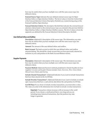 here may be useful when you have multiple rows with the same source type, but
                different criteria.
                External Source Type: Indicates the user-defined external source type for Open
                Interface Inflow or Open Interface Outflow. The list of values is from the Context field
                of the Forecast Selection Criteria Descriptive flexfield you created during setup of the
                External Cashflow Open Interface.
                Forecast Selection Criteria: The descriptive flexfield that indicates the external forecast
                selection criteria based on the external source type you entered in the previous field for
                Open Interface Inflow or Open Interface Outflow sources. The list of values is from the
                segments you defined for the Forecast Selection Criteria Descriptive flexfield.


User-Defined Inflow and Outflow
                Description: (Optional) A description of the source type. The information you enter
                here may be useful when you have multiple rows with the same source type, but
                different criteria.
                Amount: The amount of the user-defined inflow and outflow.
                Bank Account: The bank account to which the user-defined inflow and outflow
                amounts belong. This should be a bank account that you have previously selected for
                inclusion in your cash position in the Bank Account Balance section.


Supplier Payments
                Description: (Optional) A description of the source type. The information you enter
                here may be useful when you have multiple rows with the same source type, but
                different criteria.
                Payment Method: (Optional) Payment methods predefined in Oracle Payables for how
                suppliers' invoices can be paid. Choices include: Check, Electronic, Wire, Future Dated,
                Manual Future Dated, and Clearing.
                Include Cleared Transactions? : (Optional) Indicates if you want to include transactions
                that have been cleared on the As Of Date.
                Include Overdue Transactions? : (Optional) Indicates if you want to include or exclude
                open transactions that have a cash activity date before the cash position As Of Date.
                Cut Off Days: If you chose to include overdue transactions, you must enter a value..
                The value you enter in the determines how far back to include overdue transactions.

                        Important: Transaction volume increases with an increase in the cutoff
                        period. If you choose a cutoff period that is very long and you are
                        including many historical transactions, then the position may take
                        longer to generate.




                                                                                     Cash Positioning    7-13
 