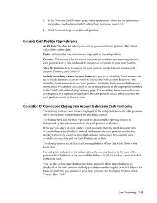3.   In the Generate Cash Position page, select appropriate values for the submission
                  parameters. See:Generate Cash Position Page Reference, page 7-15

             4.   Select Continue to generate the cash position.



Generate Cash Position Page Reference
             As Of Date: The date for which you want to generate the cash position. The default
             value is the system date.
             Factor: Indicates the way amounts are displayed in the cash position.
             Currency: The currency for the source transactions for which you want to generate a
             cash position. Leave this field blank to include all currencies in your cash position.
             View By: Indicates how to display the cash position results. Choices include Bank
             Account, Currency, and Cash Pool.
             Include Subsidiary's Bank Account Balance: If you have subsidiary bank accounts set
             up in Oracle Treasury, you can choose to include the bank account balances of the
             subsidiary bank accounts in your cash position. Subsidiary bank account balances are
             summarized by currency and added to the opening balance of the appropriate currency
             in the Cash Position Results by Currency page. The subsidiary bank account balances
             are displayed in a separate section below the cash position results when you view the
             cash position results by bank account.


Calculation Of Opening and Closing Bank Account Balances in Cash Positioning
             The opening bank account balance displayed in the cash position results is the previous
             day's closing bank account balance for that bank account.
             The balance type and the float type used in calculating the opening balance is
             determined by the selections made in the cash position worksheet.
             If the previous day's closing balance is not available, then the latest available bank
             account balances are displayed instead. In this case, the cash position results also
             display a Prior Day Cashflows row that includes transactions between the latest
             available balance date and the Cash Position As of Date.
             The closing balance is calculated as Opening Balance + Prior Day Cash Flows + Net
             Cash Flow.
             For cash pools included in the cash position, the opening balance is the sum of the
             previous day's balances or the last available balance for all the bank accounts included
             in the cash pool.
             You can also define target balances for bank accounts. These target balances are
             displayed in the cash position and help you determine the surplus or deficit balance for
             bank accounts that you include in your cash position. See: Company Profiles, Oracle
             Treasury User Guide.




                                                                                  Cash Positioning    7-15
 