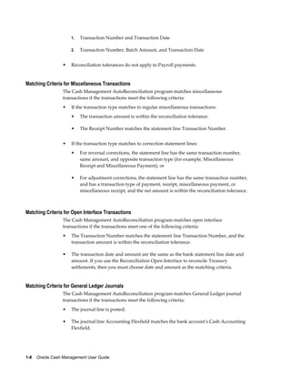 1.   Transaction Number and Transaction Date

                     2.   Transaction Number, Batch Amount, and Transaction Date


                 •   Reconciliation tolerances do not apply to Payroll payments.


Matching Criteria for Miscellaneous Transactions
                 The Cash Management AutoReconciliation program matches miscellaneous
                 transactions if the transactions meet the following criteria:
                 •   If the transaction type matches to regular miscellaneous transactions:
                     •    The transaction amount is within the reconciliation tolerance.

                     •    The Receipt Number matches the statement line Transaction Number.


                 •   If the transaction type matches to correction statement lines:
                     •    For reversal corrections, the statement line has the same transaction number,
                          same amount, and opposite transaction type (for example, Miscellaneous
                          Receipt and Miscellaneous Payment), or

                     •    For adjustment corrections, the statement line has the same transaction number,
                          and has a transaction type of payment, receipt, miscellaneous payment, or
                          miscellaneous receipt, and the net amount is within the reconciliation tolerance.



Matching Criteria for Open Interface Transactions
                 The Cash Management AutoReconciliation program matches open interface
                 transactions if the transactions meet one of the following criteria:
                 •   The Transaction Number matches the statement line Transaction Number, and the
                     transaction amount is within the reconciliation tolerance.

                 •   The transaction date and amount are the same as the bank statement line date and
                     amount. If you use the Reconciliation Open Interface to reconcile Treasury
                     settlements, then you must choose date and amount as the matching criteria.


Matching Criteria for General Ledger Journals
                 The Cash Management AutoReconciliation program matches General Ledger journal
                 transactions if the transactions meet the following criteria:
                 •   The journal line is posted.

                 •   The journal line Accounting Flexfield matches the bank account's Cash Accounting
                     Flexfield.




1-8    Oracle Cash Management User Guide
 
