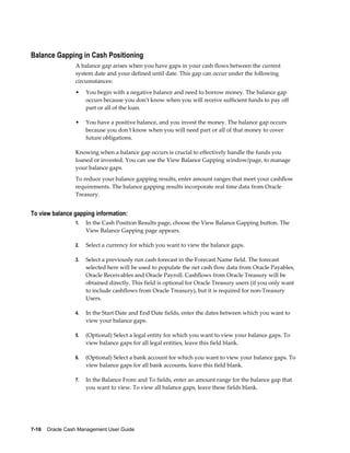 Balance Gapping in Cash Positioning
                 A balance gap arises when you have gaps in your cash flows between the current
                 system date and your defined until date. This gap can occur under the following
                 circumstances:
                 •    You begin with a negative balance and need to borrow money. The balance gap
                      occurs because you don't know when you will receive sufficient funds to pay off
                      part or all of the loan.

                 •    You have a positive balance, and you invest the money. The balance gap occurs
                      because you don't know when you will need part or all of that money to cover
                      future obligations.

                 Knowing when a balance gap occurs is crucial to effectively handle the funds you
                 loaned or invested. You can use the View Balance Gapping window/page, to manage
                 your balance gaps.
                 To reduce your balance gapping results, enter amount ranges that meet your cashflow
                 requirements. The balance gapping results incorporate real time data from Oracle
                 Treasury.


To view balance gapping information:
                 1.   In the Cash Position Results page, choose the View Balance Gapping button. The
                      View Balance Gapping page appears.

                 2.   Select a currency for which you want to view the balance gaps.

                 3.   Select a previously run cash forecast in the Forecast Name field. The forecast
                      selected here will be used to populate the net cash flow data from Oracle Payables,
                      Oracle Receivables and Oracle Payroll. Cashflows from Oracle Treasury will be
                      obtained directly. This field is optional for Oracle Treasury users (if you only want
                      to include cashflows from Oracle Treasury), but it is required for non-Treasury
                      Users.

                 4.   In the Start Date and End Date fields, enter the dates between which you want to
                      view your balance gaps.

                 5.   (Optional) Select a legal entity for which you want to view your balance gaps. To
                      view balance gaps for all legal entities, leave this field blank.

                 6.   (Optional) Select a bank account for which you want to view your balance gaps. To
                      view balance gaps for all bank accounts, leave this field blank.

                 7.   In the Balance From and To fields, enter an amount range for the balance gap that
                      you want to view. To view all balance gaps, leave these fields blank.




7-16    Oracle Cash Management User Guide
 
