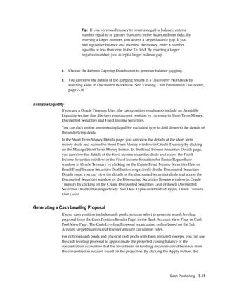 Tip: If you borrowed money to cover a negative balance, enter a
                             number equal to or greater than zero in the Balances From field. By
                             entering a larger number, you accept a larger balance gap. If you
                             had a positive balance and invested the money, enter a number
                             equal to or less than zero in the To field. By entering a larger
                             negative number, you accept a larger balance gap.



                 8.   Choose the Refresh Gapping Data button to generate balance gapping.

                 9.   You can view the details of the gapping results in a Discoverer Workbook by
                      selecting View in Discoverer Workbook. See: Viewing Cash Positions in Discoverer,
                      page 7-36


Available Liquidity
                 If you are a Oracle Treasury User, the cash position results also include an Available
                 Liquidity section that displays your current position by currency in Short Term Money,
                 Discounted Securities and Fixed Income Securities.
                 You can click on the amounts displayed for each deal type to drill down to the details of
                 the underlying deals.
                 In the Short Term Money Details page, you can view the details of the short term
                 money deals and access the Short Term Money window in Oracle Treasury by clicking
                 on the Manage Short Term Money button. In the Fixed Income Securities Details page,
                 you can view the details of the fixed income securities deals and access the Fixed
                 Income Securities window or the Fixed Income Securities for Resale/Repurchase
                 window in Oracle Treasury by clicking on the Create Fixed Income Securities Deal or
                 Resell Fixed Income Securities Deal button respectively. In the Discounted Securities
                 Details page, you can view the details of the discounted securities deals and access the
                 Discounted Securities window or the Discounted Securities Resales window in Oracle
                 Treasury by clicking on the Create Discounted Securities Deal or Resell Discounted
                 Securities Deal button respectively. See: Deal Types and Product Types, Oracle Treasury
                 User Guide


Generating a Cash Leveling Proposal
                 If your cash position includes cash pools, you can select to generate a cash leveling
                 proposal from the Cash Position Results Page, in the Bank Account View Page or Cash
                 Pool View Page. The Cash Leveling Proposal is calculated online based on the Sub
                 Account target balances and transfer amount calculation rules.
                 For notional cash pools and physical cash pools with bank initiated sweeps, you can use
                 the cash leveling proposal to approximate the projected closing balance of the
                 concentration account so that the investment or funding decisions could be made from
                 the concentration account based on the projection. By clicking the Apply button, the




                                                                                    Cash Positioning    7-17
 