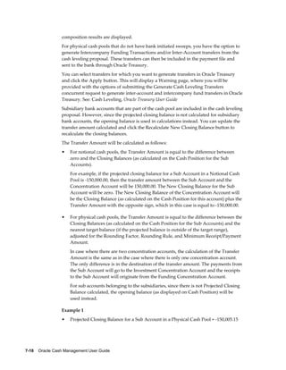 composition results are displayed.
                 For physical cash pools that do not have bank initiated sweeps, you have the option to
                 generate Intercompany Funding Transactions and/or Inter-Account transfers from the
                 cash leveling proposal. These transfers can then be included in the payment file and
                 sent to the bank through Oracle Treasury.
                 You can select transfers for which you want to generate transfers in Oracle Treasury
                 and click the Apply button. This will display a Warning page, where you will be
                 provided with the options of submitting the Generate Cash Leveling Transfers
                 concurrent request to generate inter-account and intercompany fund transfers in Oracle
                 Treasury. See: Cash Leveling, Oracle Treasury User Guide
                 Subsidiary bank accounts that are part of the cash pool are included in the cash leveling
                 proposal. However, since the projected closing balance is not calculated for subsidiary
                 bank accounts, the opening balance is used in calculations instead. You can update the
                 transfer amount calculated and click the Recalculate New Closing Balance button to
                 recalculate the closing balances.
                 The Transfer Amount will be calculated as follows:
                 •   For notional cash pools, the Transfer Amount is equal to the difference between
                     zero and the Closing Balances (as calculated on the Cash Position for the Sub
                     Accounts).
                     For example, if the projected closing balance for a Sub Account in a Notional Cash
                     Pool is -150,000.00, then the transfer amount between the Sub Account and the
                     Concentration Account will be 150,000.00. The New Closing Balance for the Sub
                     Account will be zero. The New Closing Balance of the Concentration Account will
                     be the Closing Balance (as calculated on the Cash Position for this account) plus the
                     Transfer Amount with the opposite sign, which in this case is equal to -150,000.00.

                 •   For physical cash pools, the Transfer Amount is equal to the difference between the
                     Closing Balances (as calculated on the Cash Position for the Sub Accounts) and the
                     nearest target balance (if the projected balance is outside of the target range),
                     adjusted for the Rounding Factor, Rounding Rule, and Minimum Receipt/Payment
                     Amount.
                     In case where there are two concentration accounts, the calculation of the Transfer
                     Amount is the same as in the case where there is only one concentration account.
                     The only difference is in the destination of the transfer amount. The payments from
                     the Sub Account will go to the Investment Concentration Account and the receipts
                     to the Sub Account will originate from the Funding Concentration Account.
                     For sub accounts belonging to the subsidiaries, since there is not Projected Closing
                     Balance calculated, the opening balance (as displayed on Cash Position) will be
                     used instead.

                 Example 1
                 •   Projected Closing Balance for a Sub Account in a Physical Cash Pool = -150,005.15




7-18    Oracle Cash Management User Guide
 