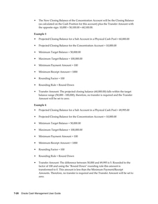 •   The New Closing Balance of the Concentration Account will be the Closing Balance
                     (as calculated on the Cash Position for this account) plus the Transfer Amount with
                     the opposite sign: 10,000 + 50,100.00 = 60,100.00.

                 Example 3
                 •   Projected Closing Balance for a Sub Account in a Physical Cash Pool = 60,000.00

                 •   Projected Closing Balance for the Concentration Account = 10,000.00

                 •   Minimum Target Balance = 50,000.00

                 •   Maximum Target Balance = 100,000.00

                 •   Minimum Payment Amount = 100

                 •   Minimum Receipt Amount = 1000

                 •   Rounding Factor = 100

                 •   Rounding Rule = Round Down

                 •   Transfer Amount: The projected closing balance (60,000.00) falls within the target
                     balance range (50,000 - 100,000), therefore, no transfer is required and the Transfer
                     Amount will be set to zero.

                 Example 4
                 •   Projected Closing Balance for a Sub Account in a Physical Cash Pool = 49,995.00

                 •   Projected Closing Balance for the Concentration Account = 10,000.00

                 •   Minimum Target Balance = 50,000.00

                 •   Maximum Target Balance = 100,000.00

                 •   Minimum Payment Amount = 100

                 •   Minimum Receipt Amount = 1000

                 •   Rounding Factor = 100

                 •   Rounding Rule = Round Down

                 •   Transfer Amount: The difference between 50,000 and 49,995 is 5. Rounded to the
                     factor of 100 and using the "Round Down" rounding rule this amount is
                     transformed to 0. This amount is less than the Minimum Payment/Receipt
                     Amounts. Therefore, no transfer is required and the Transfer Amount will be set to
                     zero.




7-20    Oracle Cash Management User Guide
 