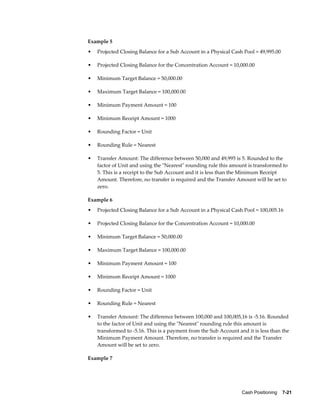 Example 5
•   Projected Closing Balance for a Sub Account in a Physical Cash Pool = 49,995.00

•   Projected Closing Balance for the Concentration Account = 10,000.00

•   Minimum Target Balance = 50,000.00

•   Maximum Target Balance = 100,000.00

•   Minimum Payment Amount = 100

•   Minimum Receipt Amount = 1000

•   Rounding Factor = Unit

•   Rounding Rule = Nearest

•   Transfer Amount: The difference between 50,000 and 49,995 is 5. Rounded to the
    factor of Unit and using the "Nearest" rounding rule this amount is transformed to
    5. This is a receipt to the Sub Account and it is less than the Minimum Receipt
    Amount. Therefore, no transfer is required and the Transfer Amount will be set to
    zero.

Example 6
•   Projected Closing Balance for a Sub Account in a Physical Cash Pool = 100,005.16

•   Projected Closing Balance for the Concentration Account = 10,000.00

•   Minimum Target Balance = 50,000.00

•   Maximum Target Balance = 100,000.00

•   Minimum Payment Amount = 100

•   Minimum Receipt Amount = 1000

•   Rounding Factor = Unit

•   Rounding Rule = Nearest

•   Transfer Amount: The difference between 100,000 and 100,005,16 is -5.16. Rounded
    to the factor of Unit and using the "Nearest" rounding rule this amount is
    transformed to -5.16. This is a payment from the Sub Account and it is less than the
    Minimum Payment Amount. Therefore, no transfer is required and the Transfer
    Amount will be set to zero.

Example 7




                                                                   Cash Positioning    7-21
 