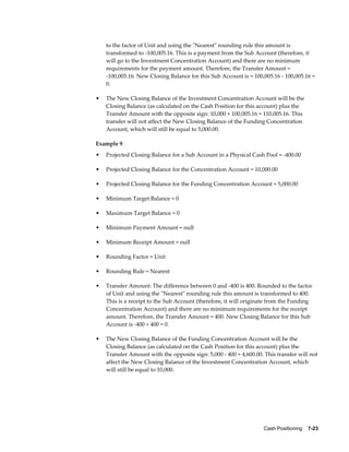 to the factor of Unit and using the "Nearest" rounding rule this amount is
    transformed to -100,005.16. This is a payment from the Sub Account (therefore, it
    will go to the Investment Concentration Account) and there are no minimum
    requirements for the payment amount. Therefore, the Transfer Amount =
    -100,005.16. New Closing Balance for this Sub Account is = 100,005.16 - 100,005.16 =
    0.

•   The New Closing Balance of the Investment Concentration Account will be the
    Closing Balance (as calculated on the Cash Position for this account) plus the
    Transfer Amount with the opposite sign: 10,000 + 100,005.16 = 110,005.16. This
    transfer will not affect the New Closing Balance of the Funding Concentration
    Account, which will still be equal to 5,000.00.

Example 9
•   Projected Closing Balance for a Sub Account in a Physical Cash Pool = -400.00

•   Projected Closing Balance for the Concentration Account = 10,000.00

•   Projected Closing Balance for the Funding Concentration Account = 5,000.00

•   Minimum Target Balance = 0

•   Maximum Target Balance = 0

•   Minimum Payment Amount = null

•   Minimum Receipt Amount = null

•   Rounding Factor = Unit

•   Rounding Rule = Nearest

•   Transfer Amount: The difference between 0 and -400 is 400. Rounded to the factor
    of Unit and using the "Nearest" rounding rule this amount is transformed to 400.
    This is a receipt to the Sub Account (therefore, it will originate from the Funding
    Concentration Account) and there are no minimum requirements for the receipt
    amount. Therefore, the Transfer Amount = 400. New Closing Balance for this Sub
    Account is -400 + 400 = 0.

•   The New Closing Balance of the Funding Concentration Account will be the
    Closing Balance (as calculated on the Cash Position for this account) plus the
    Transfer Amount with the opposite sign: 5,000 - 400 = 4,600.00. This transfer will not
    affect the New Closing Balance of the Investment Concentration Account, which
    will still be equal to 10,000.




                                                                    Cash Positioning    7-23
 