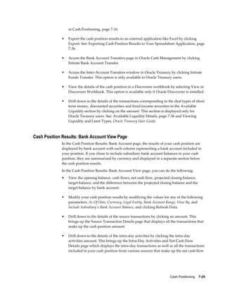 in Cash Positioning, page 7-16.

             •   Export the cash position results to an external application like Excel by clicking
                 Export. See: Exporting Cash Position Results to Your Spreadsheet Application, page
                 7-36.

             •   Access the Bank Account Transfers page in Oracle Cash Management by clicking
                 Initiate Bank Account Transfer.

             •   Access the Inter-Account Transfers window in Oracle Treasury by clicking Initiate
                 Funds Transfer. This option is only available to Oracle Treasury users.

             •   View the details of the cash position in a Discoverer workbook by selecting View in
                 Discoverer Workbook. This option is available only if Oracle Discoverer is installed.

             •   Drill down to the details of the transactions corresponding to the deal types of short
                 term money, discounted securities and fixed income securities in the Available
                 Liquidity section by clicking on the amount. This section is displayed only for
                 Oracle Treasury users. See: Available Liquidity Details, page 7-36 and Viewing
                 Liquidity and Limit Types, Oracle Treasury User Guide.



Cash Position Results: Bank Account View Page
             In the Cash Position Results: Bank Account page, the results of your cash position are
             displayed by bank account with each column representing a bank account included in
             your position. If you chose to include subsidiary bank account balances in your cash
             position, they are summarized by currency and displayed in a separate section below
             the cash position results.
             In the Cash Position Results: Bank Account View page, you can do the following:
             •   View the opening balance, cash flows, net cash flow, projected closing balance,
                 target balance, and the difference between the projected closing balance and the
                 target balance by bank account.

             •   Modify your cash position results by modifying the values for any of the following
                 parameters: As Of Date, Currency, Legal Entity, Bank Account Range, View By, and
                 Include Subsidiary's Bank Account Balance, and clicking Refresh Data.

             •   Drill down to the details of the source transactions by clicking an amount. This
                 brings up the Source Transaction Details page that displays all the transactions that
                 make up the cash position amount.

             •   Drill down to the details of the intra-day activities by clicking the intra-day
                 activities amount. This brings up the Intra-Day Activities and Net Cash Flow
                 Details page which displays the intra-day transactions as well as all the transactions
                 included in your cash position from various sources that make up the net cash flow




                                                                                 Cash Positioning    7-25
 