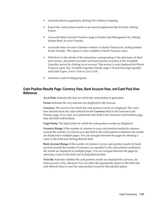•   Generate balance gapping by clicking View Balance Gapping.

             •   Export the cash position results to an external application like Excel by clicking
                 Export.

             •   Access the Bank Account Transfers page in Oracle Cash Management by clicking
                 Initiate Bank Account Transfer.

             •   Access the Inter-Account Transfers window in Oracle Treasury by clicking Initiate
                 Funds Transfer. This option is only available to Oracle Treasury users.

             •   Drill down to the details of the transaction corresponding to the deal types of short
                 term money, discounted securities and fixed income securities in the Available
                 Liquidity section by clicking on an amount. This section is only displayed for Oracle
                 Treasury users. See: Available Liquidity Details, page 7-33 and Viewing Liquidity
                 and Limit Types, Oracle Treasury User Guide.

             •   Generate a cash leveling proposal.



Cash Position Results Page: Currency View, Bank Account View, and Cash Pool View
Reference
             As of Date: Indicates the date for which the cash position is generated.
             Factor: Indicates the way amounts are displayed in the forecast.
             Currency: The currency for which the cash position results are displayed. The value
             here defaults from the value selected for the Currency field in the Generate Cash
             Position page. If no value was selected for this field in the Generate Cash Position page,
             then this field will be blank.
             Legal Entity: The legal entity for which the cash position results are displayed.
             Currency Range: If the number of columns in your cash position results by currency
             exceeds the number of columns you specified in the cash position worksheet, the results
             are displayed in multiple pages. You can navigate between the pages by selecting a
             value in this field and clicking Refresh Data.
             Bank Account Range: If the number of columns in your cash position results by bank
             account exceeds the number of columns you specified in the cash position worksheet,
             the results are displayed in multiple pages. You can navigate between the pages by
             selecting a value in this field and clicking Refresh Data.
             View By: Indicates whether the cash position results are displayed by currency, by
             bank account, or by cash pool. You can select the appropriate option in this field and
             click Refresh Data to view the cash position results by the selected option.




                                                                                 Cash Positioning    7-27
 