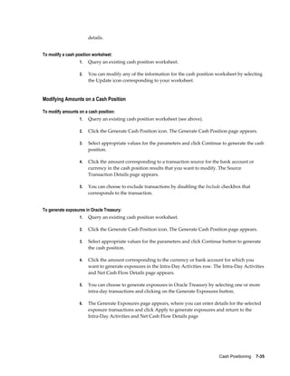 details.


To modify a cash position worksheet:
                   1.   Query an existing cash position worksheet.

                   2.   You can modify any of the information for the cash position worksheet by selecting
                        the Update icon corresponding to your worksheet.


Modifying Amounts on a Cash Position

To modify amounts on a cash position:
                   1.   Query an existing cash position worksheet (see above).

                   2.   Click the Generate Cash Position icon. The Generate Cash Position page appears.

                   3.   Select appropriate values for the parameters and click Continue to generate the cash
                        position.

                   4.   Click the amount corresponding to a transaction source for the bank account or
                        currency in the cash position results that you want to modify. The Source
                        Transaction Details page appears.

                   5.   You can choose to exclude transactions by disabling the Include checkbox that
                        corresponds to the transaction.


To generate exposures in Oracle Treasury:
                   1.   Query an existing cash position worksheet.

                   2.   Click the Generate Cash Position icon. The Generate Cash Position page appears.

                   3.   Select appropriate values for the parameters and click Continue button to generate
                        the cash position.

                   4.   Click the amount corresponding to the currency or bank account for which you
                        want to generate exposures in the Intra-Day Activities row. The Intra-Day Activities
                        and Net Cash Flow Details page appears.

                   5.   You can choose to generate exposures in Oracle Treasury by selecting one or more
                        intra-day transactions and clicking on the Generate Exposures button.

                   6.   The Generate Exposures page appears, where you can enter details for the selected
                        exposure transactions and click Apply to generate exposures and return to the
                        Intra-Day Activities and Net Cash Flow Details page




                                                                                      Cash Positioning    7-35
 