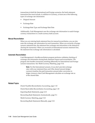 transactions in both the International and Foreign scenarios, the bank statement
                 transaction line must include, in addition to Currency, at least one of the following
                 types of exchange rate information:
                 •   Original Amount

                 •   Exchange Rate

                 •   Exchange Rate Type and Exchange Rate Date

                 Additionally, Cash Management uses the exchange rate information to match foreign
                 currency transactions in a multi-currency bank account.


Manual Reconciliation
                 When you are entering bank statement lines for manual reconciliation, you can also
                 enter the exchange rate information for each transaction. When you reconcile a Foreign
                 scenario statement line, the statement line exchange rate information is the default for
                 clearing the transaction. When you reconcile an International scenario statement line,
                 the statement line exchange rate information is calculated.


Automatic Reconciliation
                 Cash Management's AutoReconciliation program performs validation checking of
                 exchange rate information during bank statement import and reconciliation. The
                 program also handles transaction matching differently for International and Foreign
                 scenario transactions. See: Multi-Currency Matching, page 5-10.

                           Note: For the International scenario, if you don't provide exchange
                           rates with your statement lines and if the cleared amount (ledger
                           currency) matches the paid transaction amount (after conversion to
                           ledger currency), then Cash Management calculates an exchange rate as
                           of the cleared date.




Related Topics
                 Oracle Payables Reconciliation Accounting, page 1-12
                 Oracle Receivables Reconciliation Accounting, page 1-18
                 Importing Bank Statements, page 4-13
                 Reconciling Bank Statements Automatically, page 5-1
                 Multi-Currency Matching, page 5-10
                 Reconciling Bank Statements Manually, page 5-21




1-10    Oracle Cash Management User Guide
 