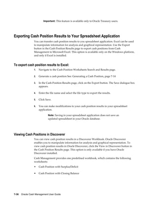 Important: This feature is available only to Oracle Treasury users.




Exporting Cash Position Results to Your Spreadsheet Application
                 You can transfer cash position results to you spreadsheet application. Excel can be used
                 to manipulate information for analysis and graphical representation. Use the Export
                 button in the Cash Position Results page to export cash positions from Cash
                 Management to Microsoft Excel. This option is available only on the Windows platform,
                 and only if Excel is installed.


To export cash position results to Excel:
                 1.   Navigate to the Cash Position Worksheets Search and Results page.

                 2.   Generate a cash position See: Generating a Cash Position, page 7-14

                 3.   In the Cash Position Results page, click on the Export button. The Save dialogue box
                      appears.

                 4.   Enter the file name and select the file type to export the results.

                 5.   Click Save.

                 6.   You can make modifications to your cash position results in your spreadsheet
                      application.

                              Note: Saving in your spreadsheet application does not save an
                              updated spreadsheet in your Oracle database.




Viewing Cash Positions in Discoverer
                 You can view cash position results in a Discoverer Workbook. Oracle Discoverer
                 enables you to manipulate information for analysis and graphical representation. To
                 view cash position results in Oracle Discoverer, click the View in Discoverer button in
                 the Cash Position Results page. This option is only available if you have Oracle
                 Discoverer installed.
                 Cash Management provides one predefined workbook, which contains the following
                 worksheets:
                 •    Cash Position with Surplus/Deficit

                 •    Cash Position with Closing Balance




7-36    Oracle Cash Management User Guide
 