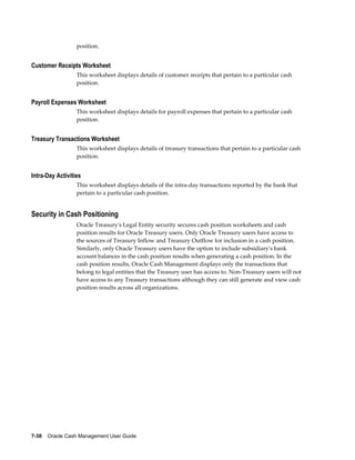 position.


Customer Receipts Worksheet
                  This worksheet displays details of customer receipts that pertain to a particular cash
                  position.


Payroll Expenses Worksheet
                  This worksheet displays details for payroll expenses that pertain to a particular cash
                  position.


Treasury Transactions Worksheet
                  This worksheet displays details of treasury transactions that pertain to a particular cash
                  position.


Intra-Day Activities
                  This worksheet displays details of the intra-day transactions reported by the bank that
                  pertain to a particular cash position.


Security in Cash Positioning
                  Oracle Treasury's Legal Entity security secures cash position worksheets and cash
                  position results for Oracle Treasury users. Only Oracle Treasury users have access to
                  the sources of Treasury Inflow and Treasury Outflow for inclusion in a cash position.
                  Similarly, only Oracle Treasury users have the option to include subsidiary's bank
                  account balances in the cash position results when generating a cash position. In the
                  cash position results, Oracle Cash Management displays only the transactions that
                  belong to legal entities that the Treasury user has access to. Non-Treasury users will not
                  have access to any Treasury transactions although they can still generate and view cash
                  position results across all organizations.




7-38    Oracle Cash Management User Guide
 