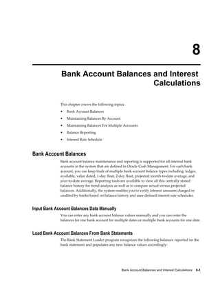 8
              Bank Account Balances and Interest
                                    Calculations

             This chapter covers the following topics:
             •   Bank Account Balances
             •   Maintaining Balances By Account
             •   Maintaining Balances For Multiple Accounts
             •   Balance Reporting
             •   Interest Rate Schedule



Bank Account Balances
             Bank account balance maintenance and reporting is supported for all internal bank
             accounts in the system that are defined in Oracle Cash Management. For each bank
             account, you can keep track of multiple bank account balance types including: ledger,
             available, value dated, 1-day float, 2-day float, projected month-to-date average, and
             year-to-date average. Reporting tools are available to view all this centrally stored
             balance history for trend analysis as well as to compare actual versus projected
             balances. Additionally, the system enables you to verify interest amounts charged or
             credited by banks based on balance history and user-defined interest rate schedules


Input Bank Account Balances Data Manually
             You can enter any bank account balance values manually and you can enter the
             balances for one bank account for multiple dates or multiple bank accounts for one date.


Load Bank Account Balances From Bank Statements
             The Bank Statement Loader program recognizes the following balances reported on the
             bank statement and populates any new balance values accordingly:




                                                    Bank Account Balances and Interest Calculations    8-1
 