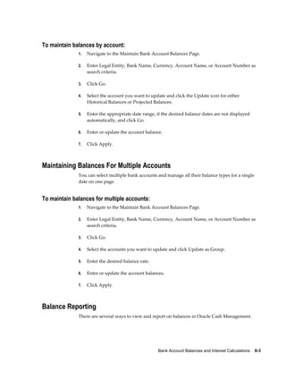 To maintain balances by account:
              1.   Navigate to the Maintain Bank Account Balances Page.

              2.   Enter Legal Entity, Bank Name, Currency, Account Name, or Account Number as
                   search criteria.

              3.   Click Go.

              4.   Select the account you want to update and click the Update icon for either
                   Historical Balances or Projected Balances.

              5.   Enter the appropriate date range, if the desired balance dates are not displayed
                   automatically, and click Go.

              6.   Enter or update the account balance.

              7.   Click Apply.



Maintaining Balances For Multiple Accounts
              You can select multiple bank accounts and manage all their balance types for a single
              date on one page.


To maintain balances for multiple accounts:
              1.   Navigate to the Maintain Bank Account Balances Page.

              2.   Enter Legal Entity, Bank Name, Currency, Account Name, or Account Number as
                   search criteria.

              3.   Click Go.

              4.   Select the accounts you want to update and click Update as Group.

              5.   Enter the desired balance rate.

              6.   Enter or update the account balances.

              7.   Click Apply.



Balance Reporting
              There are several ways to view and report on balances in Oracle Cash Management.




                                                     Bank Account Balances and Interest Calculations    8-3
 