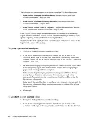 The following concurrent requests are available to produce XML Publisher reports:
                 •    Bank Account Balances a Single Date Report:: Report on one or more bank
                      account's balances for a particular date.

                 •    Bank Account Balances a Date Range Report:Report on one or more bank
                      account's balances for a range of dates.

                 •    Bank Account Balance Actual vs. Projected:: Compare one or more bank account's
                      actual balance to the projected balance for a range of dates.

                 Bank Account Balances Single Date Report and Bank Account Balances Date Range
                 Report can show all the bank account balances converted into a single currency, if you
                 specify a reporting currency and select an exchange rate type.
                 In addition to the XML reports, the bank account balances can be viewed online on the
                 Report Bank Account Balances page.


To create a personalized view layout:
                 1.   Navigate to the Report Bank Account Balance Page.

                 2.   If you do not have any personalized views created, you will be taken to the
                      Advanced Search page. In this case, click Save Search. If you already have at least
                      one view created, you will be taken to the Views page. In this case, click Personalize
                      and then Create View.

                 3.   On the Create View page, configure a personalized bank balance view layout In the
                      General Properties region, enter the View name, number of rows displayed per
                      page, default view flag and View description.
                      In the Column Properties region, select the columns you would like to display,
                      arrange them in the desired order, rename if needed and add totals where
                      appropriate. You can also specify which columns should be used for sorting the
                      bank account balance data.
                      In the Search Query to Filter Data in your Table, enter the search criteria to fetch the
                      bank account balance data. Please note that you must select at least either a Name
                      or Account Number.

                 4.   Click Apply.



To view bank account balances online:
                 1.   Navigate to the Report Bank Account Balance Page.

                 2.   If you do not have any personalized views created, you will be taken to the
                      Advanced Search page. In this case, enter the search criteria and click Go. The bank




8-4    Oracle Cash Management User Guide
 